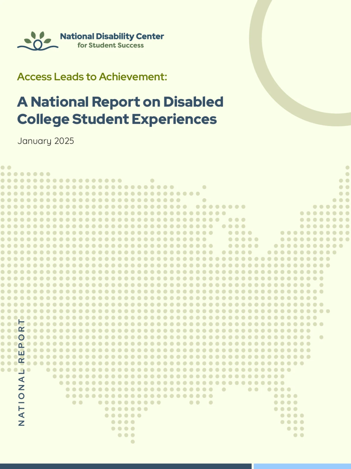 Cover page of a report from the National Disability Center for Student Success. The design features a soft pale green background with a dotted map of the United States in light green, symbolizing nationwide impact. The National Disability Center logo, consisting of a looping dark blue line with four green leaves, appears at the top left, accompanied by the organization's name. Below the logo, the title reads: "Access Leads to Achievement: A National Report on Disabled College Student Experiences," with a subtitle noting the publication date, January 2025. A bold vertical label on the left side states "NATIONAL REPORT," adding a formal touch to the layout. A circular accent in the top-right corner and a dark blue bar with a light blue accent at the bottom complete the polished, professional design.